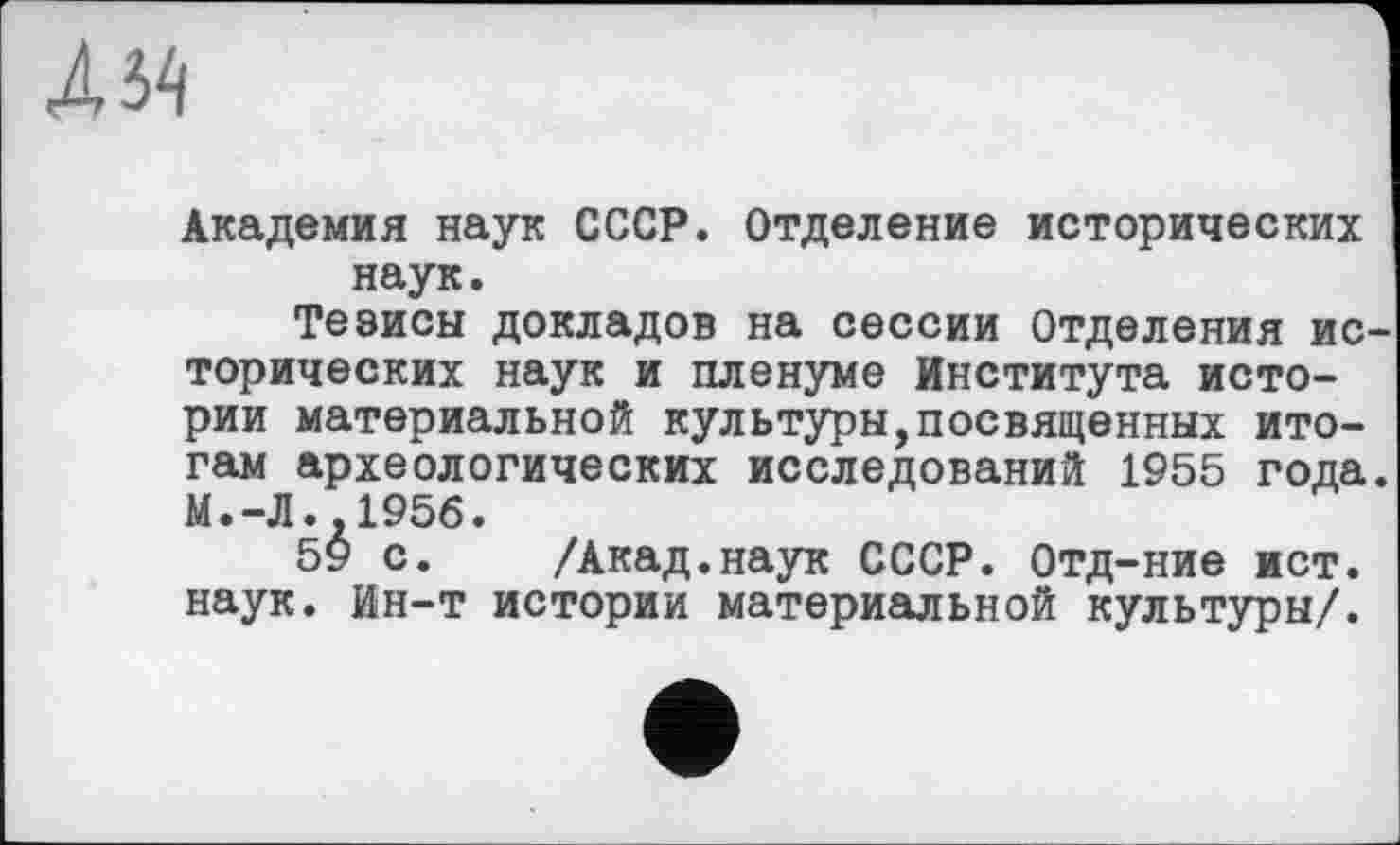 ﻿Академия наук СССР. Отделение исторических наук.
Тезисы докладов на сессии Отделения ис торических наук и пленуме Института истории материальной культуры,посвященных итогам археологических исследований 1955 года. N.-Л..1956.
59 с. /Акад.наук СССР. Отд-ние ист. наук. Ин-т истории материальной культуры/.